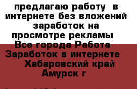 предлагаю работу  в интернете без вложений,заработок на просмотре рекламы - Все города Работа » Заработок в интернете   . Хабаровский край,Амурск г.